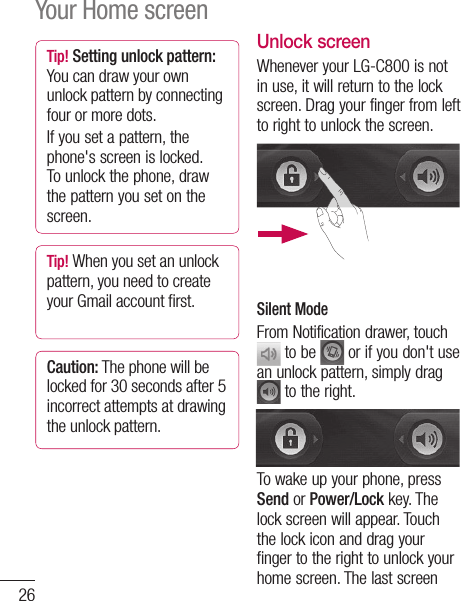 26Tip! Setting unlock pattern: You can draw your own unlock pattern by connecting four or more dots.If you set a pattern, the phone&apos;s screen is locked. To unlock the phone, draw the pattern you set on the screen.Tip! When you set an unlock pattern, you need to create your Gmail account first.Caution: The phone will be locked for 30 seconds after 5 incorrect attempts at drawing the unlock pattern.Unlock screenWhenever your LG-C800 is not in use, it will return to the lock screen. Drag your finger from left to right to unlock the screen.Silent ModeFrom Notification drawer, touch  to be   or if you don&apos;t use an unlock pattern, simply drag  to the right.To wake up your phone, press Send or Power/Lock key. The lock screen will appear. Touch the lock icon and drag your finger to the right to unlock your home screen. The last screen youHoSimleftYoupanwhfavandNOTbe phoIn yviewof tproto tmobrinto mat tcanappYour Home screen