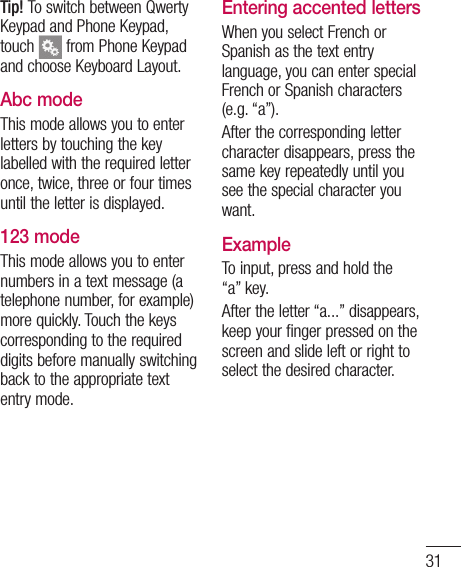 31y - ber a rd ard ds. e s on Tip! To switch between Qwerty Keypad and Phone Keypad, touch   from Phone Keypad and choose Keyboard Layout.Abc modeThis mode allows you to enter letters by touching the key labelled with the required letter once, twice, three or four times until the letter is displayed.123 modeThis mode allows you to enter numbers in a text message (a telephone number, for example) more quickly. Touch the keys corresponding to the required digits before manually switching back to the appropriate text entry mode.Entering accented lettersWhen you select French or Spanish as the text entry language, you can enter special French or Spanish characters (e.g. “a”).After the corresponding letter character disappears, press the same key repeatedly until you see the special character you want.ExampleTo input, press and hold the “a” key.After the letter “a...” disappears, keep your finger pressed on the screen and slide left or right to select the desired character.