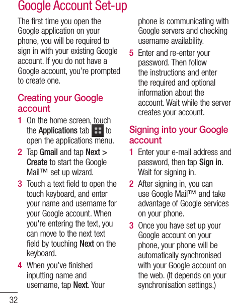 32The first time you open the Google application on your phone, you will be required to sign in with your existing Google account. If you do not have a Google account, you’re prompted to create one. Creating your Google account On the home screen, touch the Applications tab   to open the applications menu.Tap Gmail and tap Next &gt; Create to start the Google Mail™ set up wizard.Touch a text field to open the touch keyboard, and enter your name and username for your Google account. When you&apos;re entering the text, you can move to the next text field by touching Next on the keyboard.When you’ve finished inputting name and username, tap Next. Your 1 2 3 4 phone is communicating with Google servers and checking username availability. Enter and re-enter your password. Then follow the instructions and enter the required and optional information about the account. Wait while the server creates your account.Signing into your Google accountEnter your e-mail address and password, then tap Sign in. Wait for signing in.After signing in, you can use Google Mail™ and take advantage of Google services on your phone. Once you have set up your Google account on your phone, your phone will be automatically synchronised with your Google account on the web. (It depends on your synchronisation settings.)5 1 2 3 Google Account Set-upAfteGooAndMaDowAndsettakserIMP•  SoAtoAbyasmefrssIfAw