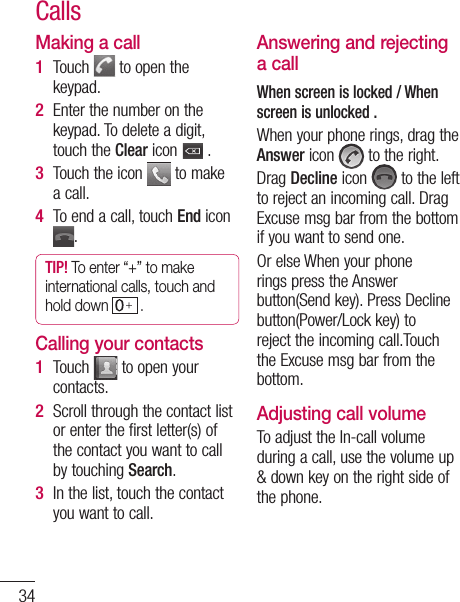 34Making a callTouch   to open the keypad. Enter the number on the keypad. To delete a digit, touch the Clear icon   .Touch the icon   to make a call.To end a call, touch End icon .TIP! To enter “+” to make international calls, touch and hold down  . Calling your contactsTouch   to open your contacts.Scroll through the contact list or enter the first letter(s) of the contact you want to call by touching Search.In the list, touch the contact you want to call.1 2 3 4 1 2 3 Answering and rejecting a callWhen screen is locked / When screen is unlocked .When your phone rings, drag the Answer icon   to the right.Drag Decline icon   to the left to reject an incoming call. Drag Excuse msg bar from the bottom if you want to send one. Or else When your phone rings press the Answer button(Send key). Press Decline button(Power/Lock key) to reject the incoming call.Touch the Excuse msg bar from the bottom.Adjusting call volumeTo adjust the In-call volume during a call, use the volume up &amp; down key on the right side of the phone. CallsMaNOTeac1 2 3 4 5 6 