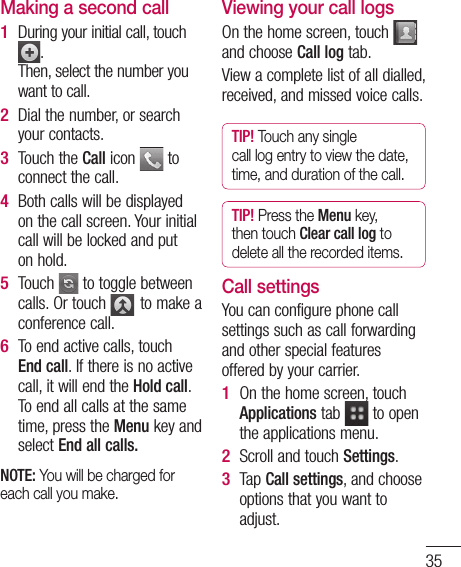 35g the left g om e up of Making a second callDuring your initial call, touch .Then, select the number you want to call.Dial the number, or search your contacts.Touch the Call icon   to connect the call.Both calls will be displayed on the call screen. Your initial call will be locked and put on hold.Touch   to toggle between calls. Or touch   to make a conference call.To end active calls, touch End call. If there is no active call, it will end the Hold call. To end all calls at the same time, press the Menu key and select End all calls.NOTE: You will be charged for each call you make.1 2 3 4 5 6 Viewing your call logsOn the home screen, touch   and choose Call log tab.View a complete list of all dialled, received, and missed voice calls.TIP! Touch any single call log entry to view the date, time, and duration of the call.TIP! Press the Menu key, then touch Clear call log to delete all the recorded items.Call settingsYou can configure phone call settings such as call forwarding and other special features offered by your carrier. On the home screen, touch Applications tab   to open the applications menu. Scroll and touch Settings.Tap Call settings, and choose options that you want to adjust.1 2 3 