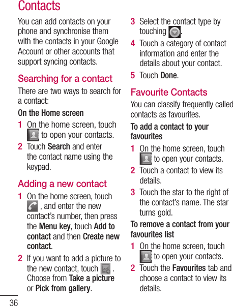 36ContactsYou can add contacts on your phone and synchronise them with the contacts in your Google Account or other accounts that support syncing contacts.Searching for a contactThere are two ways to search for a contact:On the Home screenOn the home screen, touch  to open your contacts. Touch Search and enter the contact name using the keypad.Adding a new contactOn the home screen, touch  , and enter the new contact’s number, then press the Menu key, touch Add to contact and then Create new contact. If you want to add a picture to the new contact, touch   .Choose from Take a picture or Pick from gallery.1 2 1 2 Select the contact type by touching  .Touch a category of contact information and enter the details about your contact.Touch Done.Favourite ContactsYou can classify frequently called contacts as favourites.To add a contact to your favouritesOn the home screen, touch  to open your contacts.Touch a contact to view its details.Touch the star to the right of the contact’s name. The star turns gold.To remove a contact from your favourites listOn the home screen, touch  to open your contacts.Touch the Favourites tab and choose a contact to view its details.3 4 5 1 2 3 1 2 NOConnotCon3 