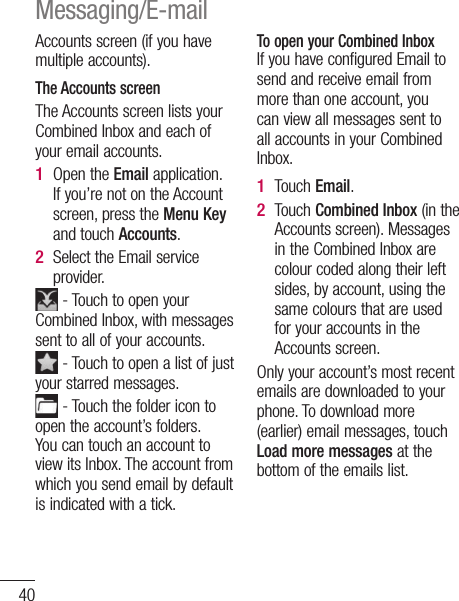 40Accounts screen (if you have multiple accounts).The Accounts screenThe Accounts screen lists your Combined Inbox and each of your email accounts. Open the Email application. If you’re not on the Account screen, press the Menu Key and touch Accounts.Select the Email service provider. - Touch to open your Combined Inbox, with messages sent to all of your accounts. - Touch to open a list of just your starred messages. - Touch the folder icon to open the account’s folders.You can touch an account to view its Inbox. The account from which you send email by default is indicated with a tick.1 2 To open your Combined InboxIf you have configured Email to send and receive email from more than one account, you can view all messages sent to all accounts in your Combined Inbox.Touch Email.Touch Combined Inbox (in the Accounts screen). Messages in the Combined Inbox are colour coded along their left sides, by account, using the same colours that are used for your accounts in the Accounts screen.Only your account’s most recent emails are downloaded to your phone. To download more (earlier) email messages, touch Load more messages at the bottom of the emails list. 1 2 CoEmTo  A1 2 3 4 5 6 Messaging/E-mail