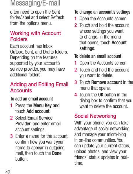 42often need to open the Sent folder/label and select Refresh from the options menu.Working with Account FoldersEach account has Inbox, Outbox, Sent, and Drafts folders. Depending on the features supported by your account’s service provider, you may have additional folders.Adding and Editing Email AccountsTo add an email accountPress the Menu Key and touch Add account. Select Email Service Provider, and enter email account settings.Enter a name for the account, confirm how you want your name to appear in outgoing mail, then touch the Done button.1 2 3 To change an account’s settingsOpen the Accounts screen. Touch and hold the account whose settings you want to change. In the menu that opens, touch Account settings.To delete an email accountOpen the Accounts screen. Touch and hold the account you want to delete.Touch Remove account in the menu that opens.Touch the OK button in the dialog box to confirm that you want to delete the account.Social Networking With your phone, you can take advantage of social networking and manage your micro-blog in on-line communities. You can update your current status, upload photos, and view your friends’ status updates in real-time. 1 2 1 2 3 4 YouTwIf ycanNOTincusindatproAdyo1 2 3 4 5 Messaging/E-mail