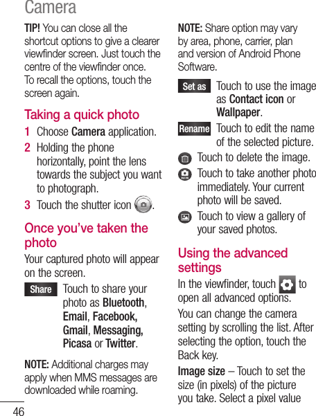 46TIP! You can close all the shortcut options to give a clearer viewﬁ nder screen. Just touch the centre of the viewﬁ nder once. To recall the options, touch the screen again.Taking a quick photo Choose Camera application.Holding the phone horizontally, point the lens towards the subject you want to photograph.Touch the shutter icon  .Once you’ve taken the photoYour captured photo will appear on the screen. Share    Touch to share your photo as Bluetooth, Email, Facebook, Gmail, Messaging, Picasa or Twitter.NOTE: Additional charges may apply when MMS messages are downloaded while roaming.1 2 3 NOTE: Share option may vary by area, phone, carrier, plan and version of Android Phone Software. Set as    Touch to use the image as Contact icon or Wallpaper.Rename   Touch to edit the name of the selected picture.   Touch to delete the image.   Touch to take another photo immediately. Your current photo will be saved.   Touch to view a gallery of your saved photos. Using the advanced settingsIn the viewfinder, touch   to open all advanced options.You can change the camera setting by scrolling the list. After selecting the option, touch the Back key.Image size – Touch to set the size (in pixels) of the picture you take. Select a pixel value from(201MQVISOthelighthewilldarcanISOandWhAutFluTimyoushusecidein aImaSupThethewillCamera