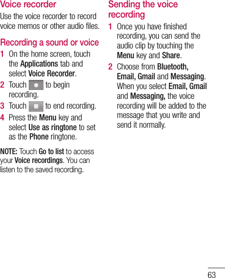63not e ree Voice recorderUse the voice recorder to record voice memos or other audio files.Recording a sound or voiceOn the home screen, touch the Applications tab and select Voice Recorder.Touch   to begin recording.Touch   to end recording.Press the Menu key and select Use as ringtone to set as the Phone ringtone.NOTE: Touch Go to list to access your Voice recordings. You can listen to the saved recording.1 2 3 4 Sending the voice recordingOnce you have finished recording, you can send the audio clip by touching the Menu key and Share.Choose from Bluetooth, Email, Gmail and Messaging. When you select Email, Gmail and Messaging, the voice recording will be added to the message that you write and send it normally.1 2 