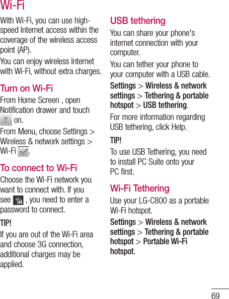 69-oid are With Wi-Fi, you can use high-speed Internet access within the coverage of the wireless access point (AP). You can enjoy wireless Internet with Wi-Fi, without extra charges. Turn on Wi-FiFrom Home Screen , open Notification drawer and touch  on. From Menu, choose Settings &gt; Wireless &amp; network settings &gt; Wi-Fi  .To connect to Wi-FiChoose the Wi-Fi network you want to connect with. If you see   , you need to enter a password to connect.TIP!If you are out of the Wi-Fi area and choose 3G connection, additional charges may be applied.USB tetheringYou can share your phone&apos;s internet connection with your computer.You can tether your phone to your computer with a USB cable.Settings &gt; Wireless &amp; network settings &gt; Tethering &amp; portable hotspot &gt; USB tethering.For more information regarding USB tethering, click Help.TIP!To use USB Tethering, you need to install PC Suite onto your PC first.Wi-Fi TetheringUse your LG-C800 as a portable Wi-Fi hotspot.Settings &gt; Wireless &amp; network settings &gt; Tethering &amp; portable hotspot &gt; Portable Wi-Fi hotspot.Wi-Fi