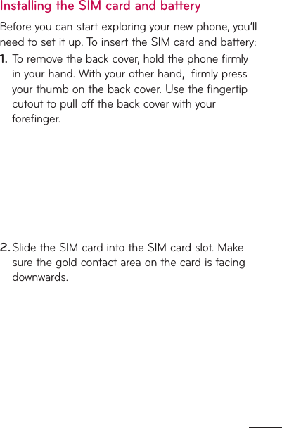 Installing the SIM card and batteryBefore you can start exploring your new phone, you’ll need to set it up. To insert the SIM card and battery: To remove the back cover, hold the phone firmly in your hand. With your other hand,  firmly press your thumb on the back cover. Use the fingertip cutout to pull off the back cover with your forefinger.Slide the SIM card into the SIM card slot. Make sure the gold contact area on the card is facing downwards.1.2.