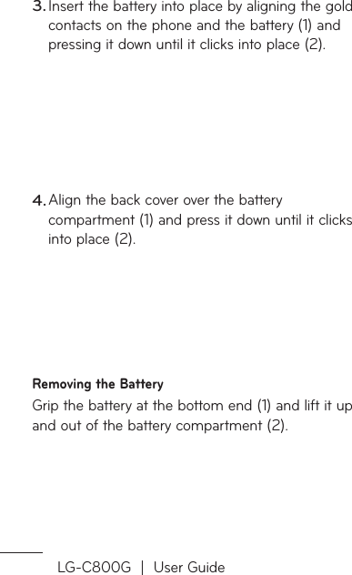 LG-C800G  |  User GuideInsert the battery into place by aligning the gold contacts on the phone and the battery (1) and pressing it down until it clicks into place (2).Align the back cover over the battery compartment (1) and press it down until it clicks into place (2).Removing the BatteryGrip the battery at the bottom end (1) and lift it up and out of the battery compartment (2).3.4.