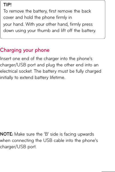 TIP! To remove the battery, first remove the back cover and hold the phone firmly inyour hand. With your other hand, firmly press down using your thumb and lift off the battery.Charging your phoneInsert one end of the charger into the phone’s charger/USB port and plug the other end into an electrical socket. The battery must be fully charged initially to extend battery lifetime.NOTE: Make sure the ‘B’ side is facing upwards when connecting the USB cable into the phone’s charger/USB port.