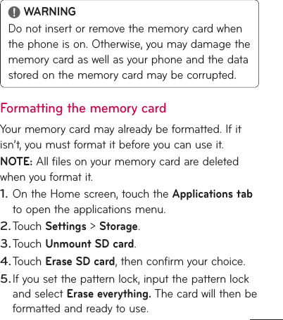  WARNINGDo not insert or remove the memory card when the phone is on. Otherwise, you may damage the memory card as well as your phone and the data stored on the memory card may be corrupted.Formatting the memory cardYour memory card may already be formatted. If it isn’t, you must format it before you can use it.NOTE: All files on your memory card are deleted when you format it.On the Home screen, touch the Applications tab to open the applications menu.Touch Settings &gt; Storage.Touch Unmount SD card.Touch Erase SD card, then confirm your choice.If you set the pattern lock, input the pattern lock and select Erase everything. The card will then be formatted and ready to use.1.2.3.4.5.