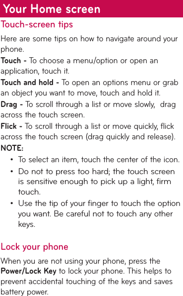 Touch-screen tipsHere are some tips on how to navigate around your phone.Touch - To choose a menu/option or open an application, touch it.Touch and hold - To open an options menu or grab an object you want to move, touch and hold it.Drag - To scroll through a list or move slowly,  drag across the touch screen.Flick - To scroll through a list or move quickly, flick across the touch screen (drag quickly and release).NOTE:To select an item, touch the center of the icon.Do not to press too hard; the touch screen is sensitive enough to pick up a light, firm touch.Use the tip of your finger to touch the option you want. Be careful not to touch any other keys.Lock your phoneWhen you are not using your phone, press the Power/Lock Key to lock your phone. This helps to prevent accidental touching of the keys and saves battery power. •••Your Home screen
