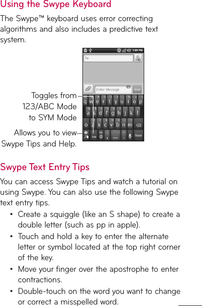 Using the Swype KeyboardThe Swype™ keyboard uses error correcting algorithms and also includes a predictive text system.Allows you to view Swype Tips and Help.Toggles from 123/ABC Mode to SYM ModeSwype Text Entry TipsYou can access Swype Tips and watch a tutorial on using Swype. You can also use the following Swype text entry tips.Create a squiggle (like an S shape) to create a double letter (such as pp in apple).Touch and hold a key to enter the alternate letter or symbol located at the top right corner of the key.Move your finger over the apostrophe to enter contractions.Double-touch on the word you want to change or correct a misspelled word. ••••