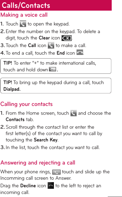 Making a voice callTouch   to open the keypad.Enter the number on the keypad. To delete a digit, touch the Clear icon  .Touch the Call icon   to make a call.To end a call, touch the End icon  .TIP! To enter “+” to make international calls, touch and hold down  . TIP! To bring up the keypad during a call, touch Dialpad.Calling your contactsFrom the Home screen, touch   and choose the Contacts tab.Scroll through the contact list or enter the first letter(s) of the contact you want to call by touching the Search Key.In the list, touch the contact you want to call.Answering and rejecting a callWhen your phone rings,   touch and slide up the Incomming call screen to Answer.Drag the Decline icon   to the left to reject an incoming call.1.2.3.4.1.2.3.Calls/Contacts
