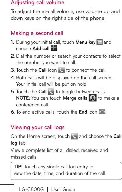 LG-C800G  |  User GuideAdjusting call volumeTo adjust the in-call volume, use volume up and down keys on the right side of the phone. Making a second callDuring your initial call, touch Menu key   and choose Add call .Dial the number or search your contacts to select the number you want to call.Touch the Call icon   to connect the call.Both calls will be displayed on the call screen. Your initial call will be put on hold.Touch the Call  to toggle between calls. NOTE: You can touch Merge calls   to make a conference call.To end active calls, touch the End icon .Viewing your call logsOn the Home screen, touch  and choose the Call log tab.View a complete list of all dialed, received and missed calls.TIP! Touch any single call log entry to view the date, time, and duration of the call.1.2.3.4.5.6.