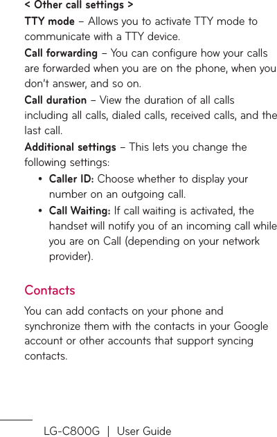 LG-C800G  |  User Guide&lt; Other call settings &gt;TTY mode – Allows you to activate TTY mode to communicate with a TTY device.Call forwarding – You can configure how your calls are forwarded when you are on the phone, when you don’t answer, and so on.Call duration – View the duration of all calls including all calls, dialed calls, received calls, and the last call.Additional settings – This lets you change the following settings:Caller ID: Choose whether to display your number on an outgoing call.Call Waiting: If call waiting is activated, the handset will notify you of an incoming call while you are on Call (depending on your network provider).ContactsYou can add contacts on your phone and synchronize them with the contacts in your Google account or other accounts that support syncing contacts.••