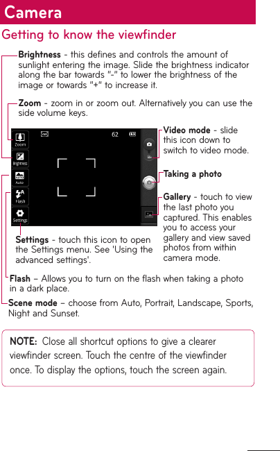 Getting to know the viewfinderZoom - zoom in or zoom out. Alternatively you can use the side volume keys.Settings - touch this icon to open the Settings menu. See &apos;Using the advanced settings&apos;.Brightness - this defines and controls the amount of sunlight entering the image. Slide the brightness indicator along the bar towards “-” to lower the brightness of the image or towards “+” to increase it.Video mode - slide this icon down to switch to video mode.Taking a photoGallery - touch to view the last photo you captured. This enables you to access your gallery and view saved photos from within camera mode.NOTE:  Close all shortcut options to give a clearer viewfinder screen. Touch the centre of the viewfinder once. To display the options, touch the screen again.Flash – Allows you to turn on the flash when taking a photo in a dark place.Scene mode – choose from Auto, Portrait, Landscape, Sports, Night and Sunset.Camera