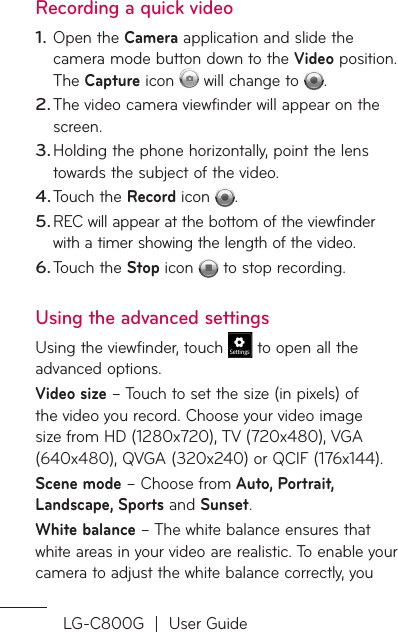 LG-C800G  |  User GuideRecording a quick videoOpen the Camera application and slide the camera mode button down to the Video position. The Capture icon   will change to  . The video camera viewfinder will appear on the screen.Holding the phone horizontally, point the lens towards the subject of the video.Touch the Record icon  .REC will appear at the bottom of the viewfinder with a timer showing the length of the video.Touch the Stop icon   to stop recording.Using the advanced settingsUsing the viewfinder, touch   to open all the advanced options.Video size – Touch to set the size (in pixels) of the video you record. Choose your video image size from HD (1280x720), TV (720x480), VGA (640x480), QVGA (320x240) or QCIF (176x144).Scene mode – Choose from Auto, Portrait, Landscape, Sports and Sunset. White balance – The white balance ensures that white areas in your video are realistic. To enable your camera to adjust the white balance correctly, you 1.2.3.4.5.6.