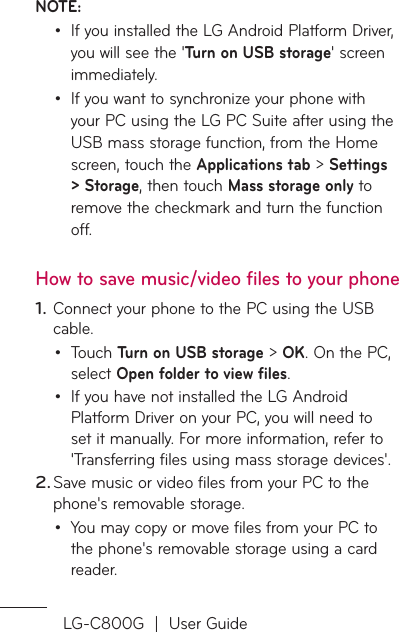LG-C800G  |  User GuideNOTE: If you installed the LG Android Platform Driver, you will see the &apos;Turn on USB storage&apos; screen immediately.If you want to synchronize your phone with your PC using the LG PC Suite after using the USB mass storage function, from the Home screen, touch the Applications tab &gt; Settings &gt; Storage, then touch Mass storage only to remove the checkmark and turn the function off.How to save music/video files to your phoneConnect your phone to the PC using the USB cable.Touch Turn on USB storage &gt; OK. On the PC, select Open folder to view files.If you have not installed the LG Android Platform Driver on your PC, you will need to set it manually. For more information, refer to &apos;Transferring files using mass storage devices&apos;.Save music or video files from your PC to the phone&apos;s removable storage.You may copy or move files from your PC to the phone&apos;s removable storage using a card reader.••1.••2.•