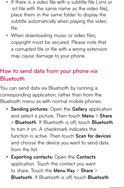 If there is a video file with a subtitle file (.smi or .srt file with the same name as the video file), place them in the same folder to display the subtitle automatically when playing the video file.When downloading music or video files, copyright must be secured. Please note that a corrupted file or file with a wrong extension may cause damage to your phone.How to send data from your phone via BluetoothYou can send data via Bluetooth by running a corresponding application, rather than from the Bluetooth menu as with normal mobile phones.Sending pictures: Open the Gallery application and select a picture. Then touch Menu &gt; Share &gt; Bluetooth. If Bluetooth is off, touch Bluetooth to turn it on. A checkmark indicates the function is active. Then touch Scan for devices and choose the device you want to send data from the list.Exporting contacts: Open the Contacts application. Touch the contact you want to share. Touch the Menu Key &gt; Share &gt; Bluetooth. If Bluetooth is off, touch Bluetooth ••••