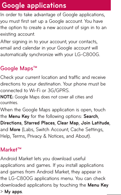 In order to take advantage of Google applications, you must first set up a Google account. You have the option to create a new account of sign in to an existing account.After signing in to your account, your contacts, email and calendar in your Google account will automatically synchronize with your LG-C800G.Google Maps™Check your current location and traffic and receive directions to your destination. Your phone must be connected to Wi-Fi or 3G/GPRS.NOTE: Google Maps does not cover all cities and countries. When the Google Maps application is open, touch the Menu Key for the following options: Search, Directions, Starred Places, Clear Map, Join Latitude, and More (Labs, Switch Account, Cache Settings, Help, Terms, Privacy &amp; Notices, and About).Market™Android Market lets you download useful applications and games. If you install applications and games from Android Market, they appear in the LG-C800G applications menu. You can check downloaded applications by touching the Menu Key &gt; My apps.Google applications