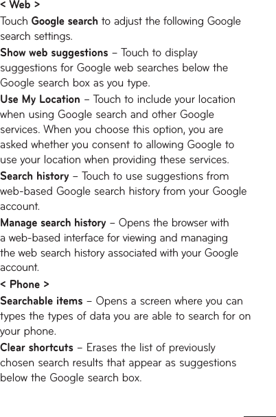 &lt; Web &gt;Touch Google search to adjust the following Google search settings. Show web suggestions – Touch to display suggestions for Google web searches below the Google search box as you type.Use My Location – Touch to include your location when using Google search and other Google services. When you choose this option, you are asked whether you consent to allowing Google to use your location when providing these services.Search history – Touch to use suggestions from web-based Google search history from your Google account.Manage search history – Opens the browser with a web-based interface for viewing and managing the web search history associated with your Google account.&lt; Phone &gt;Searchable items – Opens a screen where you can types the types of data you are able to search for on your phone.Clear shortcuts – Erases the list of previously chosen search results that appear as suggestions below the Google search box.