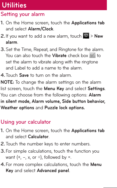 Setting your alarmOn the Home screen, touch the Applications tab and select Alarm/Clock. If you want to add a new alarm, touch   &gt; New alarm.Set the Time, Repeat, and Ringtone for the alarm. You can also touch the Vibrate check box   to set the alarm to vibrate along with the ringtone and Label to add a name to the alarm. Touch Save to turn on the alarm. NOTE: To change the alarm settings on the alarm list screen, touch the Menu Key and select Settings. You can choose from the following options: Alarm in silent mode, Alarm volume, Side button behavior, Weather options and Puzzle lock options.Using your calculatorOn the Home screen, touch the Applications tab and select Calculator.Touch the number keys to enter numbers.For simple calculations, touch the function you want (+, –, x, or ÷), followed by =.For more complex calculations, touch the Menu Key and select Advanced panel.1.2.3.4.1.2.3.4.Utilities