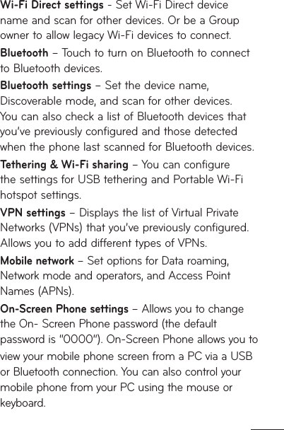 Wi-Fi Direct settings - Set Wi-Fi Direct device name and scan for other devices. Or be a Group owner to allow legacy Wi-Fi devices to connect.Bluetooth – Touch to turn on Bluetooth to connect to Bluetooth devices.Bluetooth settings – Set the device name, Discoverable mode, and scan for other devices. You can also check a list of Bluetooth devices that you’ve previously configured and those detected when the phone last scanned for Bluetooth devices.Tethering &amp; Wi-Fi sharing – You can configure the settings for USB tethering and Portable Wi-Fi hotspot settings. VPN settings – Displays the list of Virtual Private Networks (VPNs) that you’ve previously configured. Allows you to add different types of VPNs.Mobile network – Set options for Data roaming, Network mode and operators, and Access Point Names (APNs).On-Screen Phone settings – Allows you to change the On- Screen Phone password (the default password is “0000”). On-Screen Phone allows you toview your mobile phone screen from a PC via a USB or Bluetooth connection. You can also control your mobile phone from your PC using the mouse or keyboard. 