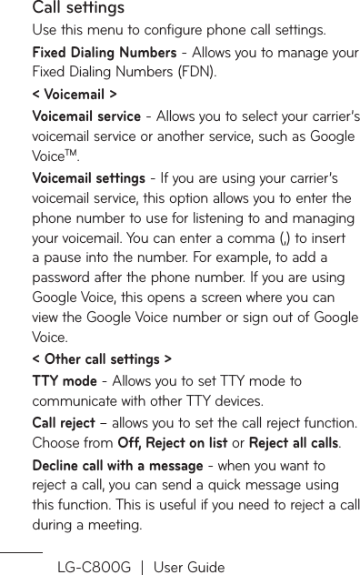 LG-C800G  |  User GuideCall settingsUse this menu to configure phone call settings.Fixed Dialing Numbers - Allows you to manage your Fixed Dialing Numbers (FDN).&lt; Voicemail &gt;Voicemail service - Allows you to select your carrier’s voicemail service or another service, such as Google VoiceTM.Voicemail settings - If you are using your carrier’s voicemail service, this option allows you to enter the phone number to use for listening to and managing your voicemail. You can enter a comma (,) to insert a pause into the number. For example, to add a password after the phone number. If you are using Google Voice, this opens a screen where you can view the Google Voice number or sign out of Google Voice.&lt; Other call settings &gt;TTY mode - Allows you to set TTY mode to communicate with other TTY devices.Call reject – allows you to set the call reject function. Choose from Off, Reject on list or Reject all calls.Decline call with a message - when you want to reject a call, you can send a quick message using this function. This is useful if you need to reject a call during a meeting.