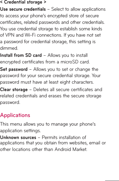 &lt; Credential storage &gt; Use secure credentials – Select to allow applications to access your phone’s encrypted store of secure certificates, related passwords and other credentials. You use credential storage to establish some kinds of VPN and Wi-Fi connections. If you have not set a password for credential storage, this setting is dimmed.Install from SD card – Allows you to install encrypted certificates from a microSD card. Set password – Allows you to set or change the password for your secure credential storage. Your password must have at least eight characters.Clear storage – Deletes all secure certificates and related credentials and erases the secure storage password.ApplicationsThis menu allows you to manage your phone’s application settings.Unknown sources – Permits installation of applications that you obtain from websites, email or other locations other than Android Market.