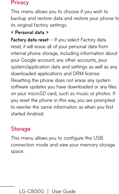 LG-C800G  |  User GuidePrivacyThis menu allows you to choose if you wish to backup and restore data and restore your phone to its original factory settings.&lt; Personal data &gt; Factory data reset – If you select Factory data reset, it will erase all of your personal data from internal phone storage, including information about your Google account, any other accounts, your system/application data and settings as well as any downloaded applications and DRM license.  Resetting the phone does not erase any system software updates you have downloaded or any files on your microSD card, such as music or photos. If you reset the phone in this way, you are prompted to reenter the same information as when you first started Android.StorageThis menu allows you to configure the USB connection mode and view your memory storage space.