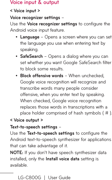 LG-C800G  |  User GuideVoice input &amp; output&lt; Voice input &gt;Voice recognizer settings –  Use the Voice recognizer settings to configure the Android voice input feature. Language – Opens a screen where you can set the language you use when entering text by speaking.SafeSearch – Opens a dialog where you can set whether you want Google SafeSearch filter to block some results. Block offensive words – When unchecked, Google voice recognition will recognize and transcribe words many people consider offensive, when you enter text by speaking. When checked, Google voice recognition replaces those words in transcriptions with a place holder comprised of hash symbols ( # ).&lt; Voice output &gt;Text-to-speech settings –  Use the Text-to-speech settings to configure the Android text-to-speech synthesizer for applications that can take advantage of it.NOTE: If you don’t have speech synthesizer data installed, only the Install voice data setting is available.•••