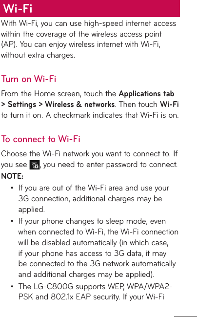 With Wi-Fi, you can use high-speed internet access within the coverage of the wireless access point (AP). You can enjoy wireless internet with Wi-Fi, without extra charges. Turn on Wi-FiFrom the Home screen, touch the Applications tab &gt; Settings &gt; Wireless &amp; networks. Then touch Wi-Fi to turn it on. A checkmark indicates that Wi-Fi is on.To connect to Wi-FiChoose the Wi-Fi network you want to connect to. If you see  , you need to enter password to connect.NOTE:If you are out of the Wi-Fi area and use your 3G connection, additional charges may be applied. If your phone changes to sleep mode, even when connected to Wi-Fi, the Wi-Fi connection will be disabled automatically (in which case, if your phone has access to 3G data, it may be connected to the 3G network automatically and additional charges may be applied). The LG-C800G supports WEP, WPA/WPA2-PSK and 802.1x EAP security. If your Wi-Fi •••Wi-Fi