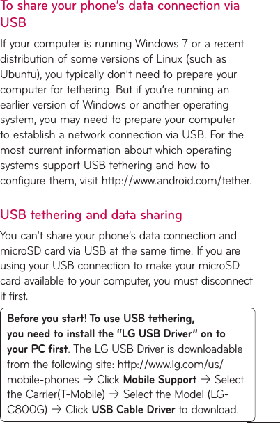 To share your phone’s data connection via USBIf your computer is running Windows 7 or a recent distribution of some versions of Linux (such as Ubuntu), you typically don’t need to prepare your computer for tethering. But if you’re running an earlier version of Windows or another operating system, you may need to prepare your computer to establish a network connection via USB. For the most current information about which operating systems support USB tethering and how to configure them, visit http://www.android.com/tether.USB tethering and data sharingYou can’t share your phone’s data connection and microSD card via USB at the same time. If you are using your USB connection to make your microSD card available to your computer, you must disconnect it first.Before you start! To use USB tethering, you need to install the “LG USB Driver” on to your PC first. The LG USB Driver is downloadable from the following site: http://www.lg.com/us/mobile-phones  Click Mobile Support  Select the Carrier(T-Mobile)  Select the Model (LG-C800G)  Click USB Cable Driver to download. 