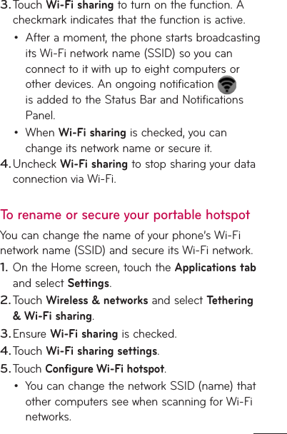 Touch Wi-Fi sharing to turn on the function. A checkmark indicates that the function is active.After a moment, the phone starts broadcasting its Wi-Fi network name (SSID) so you can connect to it with up to eight computers or other devices. An ongoing notification   is added to the Status Bar and Notifications Panel.When Wi-Fi sharing is checked, you can change its network name or secure it. Uncheck Wi-Fi sharing to stop sharing your data connection via Wi-Fi.To rename or secure your portable hotspotYou can change the name of your phone’s Wi-Fi network name (SSID) and secure its Wi-Fi network.On the Home screen, touch the Applications tab and select Settings.Touch Wireless &amp; networks and select Tethering &amp; Wi-Fi sharing.Ensure Wi-Fi sharing is checked.Touch Wi-Fi sharing settings.Touch Configure Wi-Fi hotspot.You can change the network SSID (name) that other computers see when scanning for Wi-Fi networks.3.••4.1.2.3.4.5.•