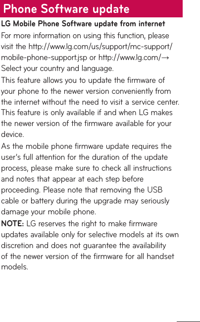 LG Mobile Phone Software update from internetFor more information on using this function, please visit the http://www.lg.com/us/support/mc-support/mobile-phone-support.jsp or http://www.lg.com/→ Select your country and language. This feature allows you to update the firmware of your phone to the newer version conveniently from the internet without the need to visit a service center. This feature is only available if and when LG makes the newer version of the firmware available for your device. As the mobile phone firmware update requires the user’s full attention for the duration of the update process, please make sure to check all instructions and notes that appear at each step before proceeding. Please note that removing the USB cable or battery during the upgrade may seriously damage your mobile phone.NOTE: LG reserves the right to make firmware updates available only for selective models at its own discretion and does not guarantee the availability of the newer version of the firmware for all handset models.Phone Software update
