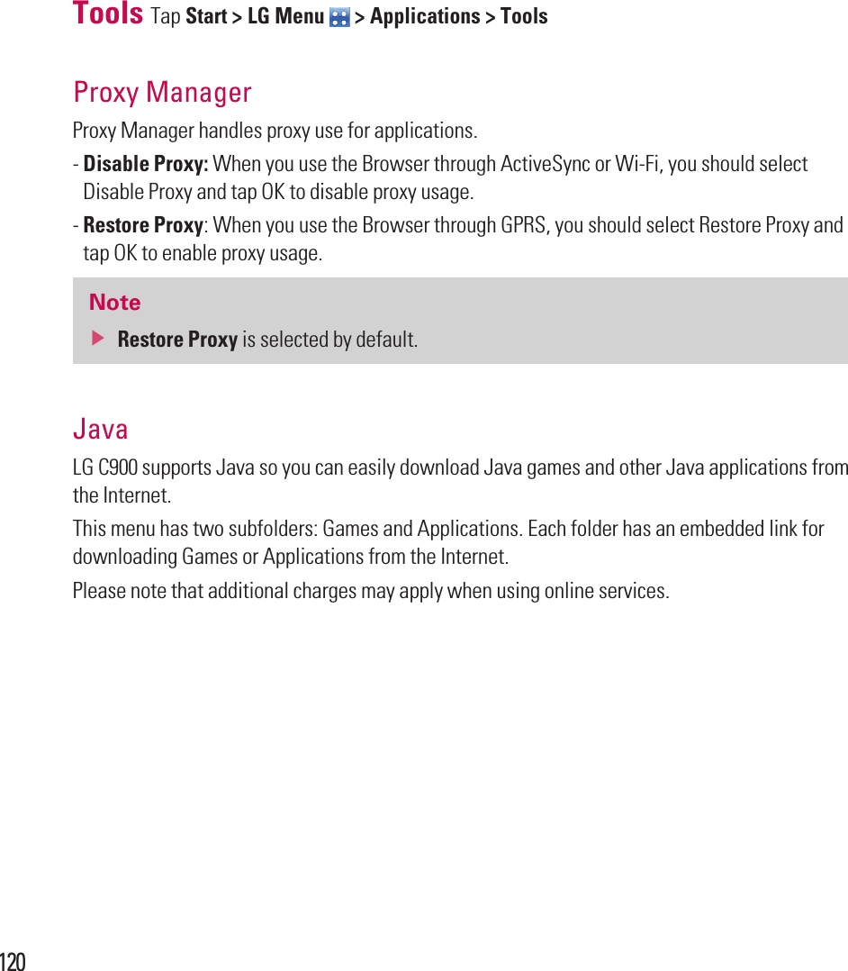 120Tools Tap Start &gt; LG Menu   &gt; Applications &gt; ToolsProxy Manager Proxy Manager handles proxy use for applications.-  Disable Proxy: When you use the Browser through ActiveSync or Wi-Fi, you should select Disable Proxy and tap OK to disable proxy usage.-  Restore Proxy: When you use the Browser through GPRS, you should select Restore Proxy and tap OK to enable proxy usage.Notev  Restore Proxy is selected by default.JavaLG C900 supports Java so you can easily download Java games and other Java applications from the Internet.This menu has two subfolders: Games and Applications. Each folder has an embedded link for downloading Games or Applications from the Internet.Please note that additional charges may apply when using online services.