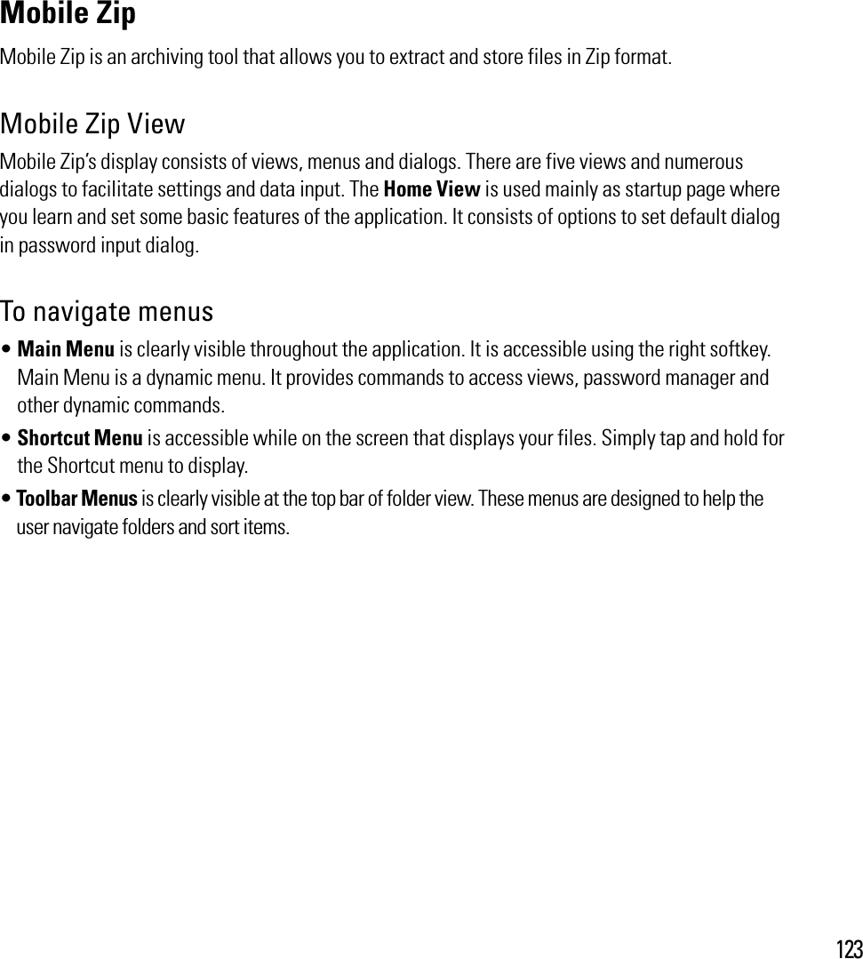 123Mobile Zip Mobile Zip is an archiving tool that allows you to extract and store files in Zip format.Mobile Zip ViewMobile Zip’s display consists of views, menus and dialogs. There are five views and numerous dialogs to facilitate settings and data input. The Home View is used mainly as startup page where you learn and set some basic features of the application. It consists of options to set default dialog in password input dialog. To navigate menus sMain Menu is clearly visible throughout the application. It is accessible using the right softkey. Main Menu is a dynamic menu. It provides commands to access views, password manager and other dynamic commands. sShortcut Menu is accessible while on the screen that displays your files. Simply tap and hold for the Shortcut menu to display.sToolbar Menus is clearly visible at the top bar of folder view. These menus are designed to help the user navigate folders and sort items.