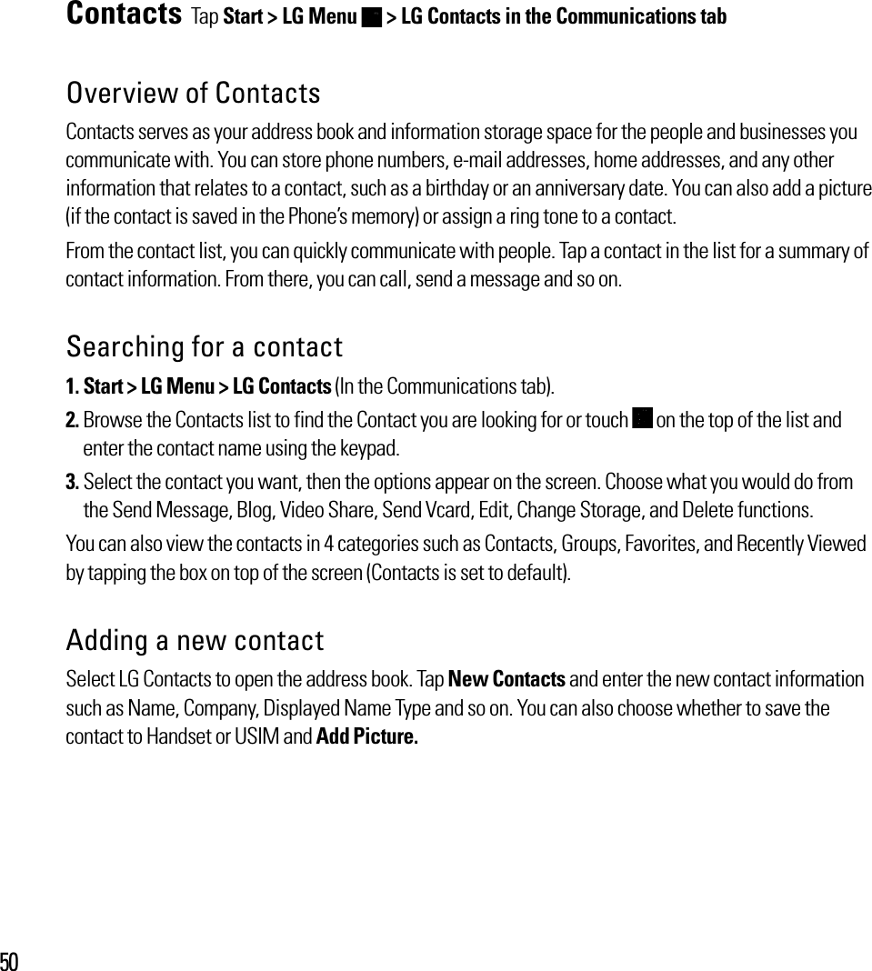 50Contacts Tap Start &gt; LG Menu   &gt; LG Contacts in the Communications tabOverview of ContactsContacts serves as your address book and information storage space for the people and businesses you communicate with. You can store phone numbers, e-mail addresses, home addresses, and any other information that relates to a contact, such as a birthday or an anniversary date. You can also add a picture (if the contact is saved in the Phone’s memory) or assign a ring tone to a contact.From the contact list, you can quickly communicate with people. Tap a contact in the list for a summary of contact information. From there, you can call, send a message and so on.Searching for a contact 1. Start &gt; LG Menu &gt; LG Contacts (In the Communications tab).2.  Browse the Contacts list to find the Contact you are looking for or touch   on the top of the list and enter the contact name using the keypad.3.  Select the contact you want, then the options appear on the screen. Choose what you would do from the Send Message, Blog, Video Share, Send Vcard, Edit, Change Storage, and Delete functions.You can also view the contacts in 4 categories such as Contacts, Groups, Favorites, and Recently Viewed by tapping the box on top of the screen (Contacts is set to default). Adding a new contactSelect LG Contacts to open the address book. Tap New Contacts and enter the new contact information such as Name, Company, Displayed Name Type and so on. You can also choose whether to save the contact to Handset or USIM and Add Picture.