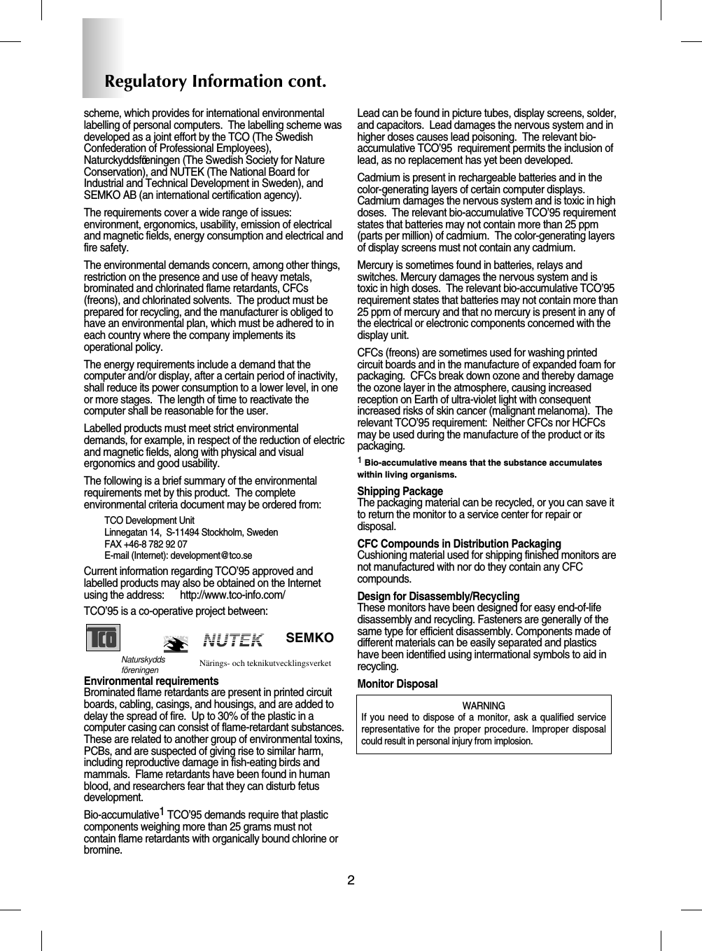 2Regulatory Information cont.NUTEKNaturskyddsföreningen Närings- och teknikutvecklingsverket SEMKOscheme, which provides for international environmentallabelling of personal computers.  The labelling scheme wasdeveloped as a joint effort by the TCO (The SwedishConfederation of Professional Employees),Naturckyddsföreningen (The Swedish Society for NatureConservation), and NUTEK (The National Board forIndustrial and Technical Development in Sweden), andSEMKO AB (an international certification agency).The requirements cover a wide range of issues:environment, ergonomics, usability, emission of electricaland magnetic fields, energy consumption and electrical andfire safety.The environmental demands concern, among other things,restriction on the presence and use of heavy metals,brominated and chlorinated flame retardants, CFCs(freons), and chlorinated solvents.  The product must beprepared for recycling, and the manufacturer is obliged tohave an environmental plan, which must be adhered to ineach country where the company implements itsoperational policy.  The energy requirements include a demand that thecomputer and/or display, after a certain period of inactivity,shall reduce its power consumption to a lower level, in oneor more stages.  The length of time to reactivate thecomputer shall be reasonable for the user.Labelled products must meet strict environmentaldemands, for example, in respect of the reduction of electricand magnetic fields, along with physical and visualergonomics and good usability.The following is a brief summary of the environmentalrequirements met by this product.  The completeenvironmental criteria document may be ordered from:TCO Development UnitLinnegatan 14,  S-11494 Stockholm, SwedenFAX +46-8 782 92 07E-mail (Internet): development@tco.seCurrent information regarding TCO’95 approved andlabelled products may also be obtained on the Internetusing the address:      http://www.tco-info.com/TCO’95 is a co-operative project between:Environmental requirementsBrominated flame retardants are present in printed circuitboards, cabling, casings, and housings, and are added todelay the spread of fire.  Up to 30% of the plastic in acomputer casing can consist of flame-retardant substances.These are related to another group of environmental toxins,PCBs, and are suspected of giving rise to similar harm,including reproductive damage in fish-eating birds andmammals.  Flame retardants have been found in humanblood, and researchers fear that they can disturb fetusdevelopment.  Bio-accumulative1TCO’95 demands require that plasticcomponents weighing more than 25 grams must notcontain flame retardants with organically bound chlorine orbromine.Lead can be found in picture tubes, display screens, solder,and capacitors.  Lead damages the nervous system and inhigher doses causes lead poisoning.  The relevant bio-accumulative TCO’95  requirement permits the inclusion oflead, as no replacement has yet been developed.Cadmium is present in rechargeable batteries and in thecolor-generating layers of certain computer displays.Cadmium damages the nervous system and is toxic in highdoses.  The relevant bio-accumulative TCO’95 requirementstates that batteries may not contain more than 25 ppm(parts per million) of cadmium.  The color-generating layersof display screens must not contain any cadmium.Mercury is sometimes found in batteries, relays andswitches. Mercury damages the nervous system and istoxic in high doses.  The relevant bio-accumulative TCO’95requirement states that batteries may not contain more than 25 ppm of mercury and that no mercury is present in any ofthe electrical or electronic components concerned with thedisplay unit.CFCs (freons) are sometimes used for washing printedcircuit boards and in the manufacture of expanded foam forpackaging.  CFCs break down ozone and thereby damagethe ozone layer in the atmosphere, causing increasedreception on Earth of ultra-violet light with consequentincreased risks of skin cancer (malignant melanoma).  Therelevant TCO’95 requirement:  Neither CFCs nor HCFCsmay be used during the manufacture of the product or itspackaging.1Bio-accumulative means that the substance accumulateswithin living organisms.Shipping PackageThe packaging material can be recycled, or you can save itto return the monitor to a service center for repair ordisposal.CFC Compounds in Distribution PackagingCushioning material used for shipping finished monitors arenot manufactured with nor do they contain any CFCcompounds.Design for Disassembly/RecyclingThese monitors have been designed for easy end-of-lifedisassembly and recycling. Fasteners are generally of thesame type for efficient disassembly. Components made ofdifferent materials can be easily separated and plasticshave been identified using intermational symbols to aid inrecycling.Monitor DisposalWARNINGIf you need to dispose of a monitor, ask a qualified servicerepresentative for the proper procedure. Improper disposalcould result in personal injury from implosion. 