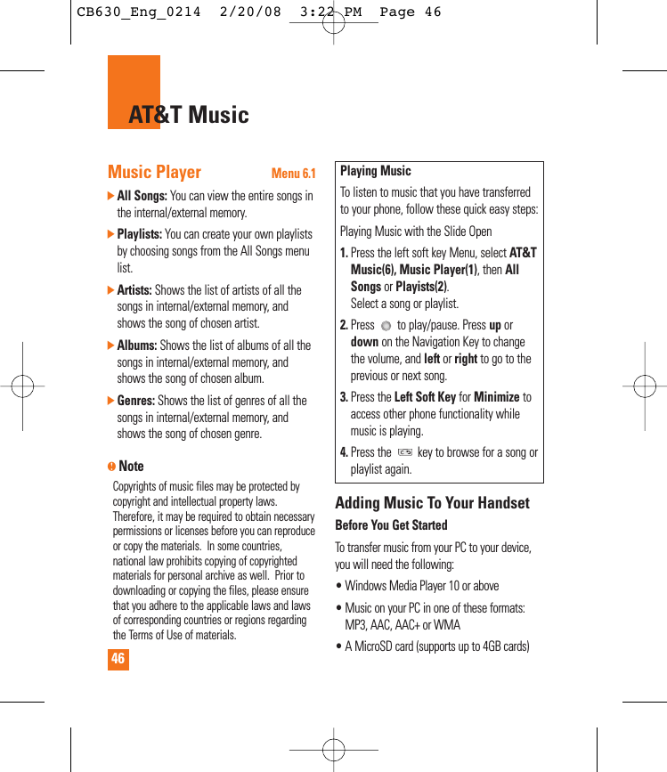 46AT&amp;T MusicMusic PlayerMenu 6.1]All Songs: You can view the entire songs inthe internal/external memory.]Playlists: You can create your own playlistsby choosing songs from the All Songs menulist.]Artists: Shows the list of artists of all thesongs in internal/external memory, andshows the song of chosen artist. ]Albums: Shows the list of albums of all thesongs in internal/external memory, andshows the song of chosen album. ]Genres: Shows the list of genres of all thesongs in internal/external memory, andshows the song of chosen genre.nNoteCopyrights of music files may be protected bycopyright and intellectual property laws.Therefore, it may be required to obtain necessarypermissions or licenses before you can reproduceor copy the materials.  In some countries,national law prohibits copying of copyrightedmaterials for personal archive as well.  Prior todownloading or copying the files, please ensurethat you adhere to the applicable laws and lawsof corresponding countries or regions regardingthe Terms of Use of materials.Playing MusicTo listen to music that you have transferredto your phone, follow these quick easy steps:Playing Music with the Slide Open1. Press the left soft key Menu, select AT&amp;TMusic(6), Music Player(1), then AllSongs or Playists(2).Select a song or playlist.2. Press  to play/pause. Press up ordown on the Navigation Key to changethe volume, and left or right to go to theprevious or next song. 3. Press the Left Soft Key for Minimize toaccess other phone functionality whilemusic is playing.4. Press the  key to browse for a song orplaylist again.Adding Music To Your HandsetBefore You Get StartedTo transfer music from your PC to your device,you will need the following:• Windows Media Player 10 or above• Music on your PC in one of these formats:MP3, AAC, AAC+ or WMA • A MicroSD card (supports up to 4GB cards)CB630_Eng_0214  2/20/08  3:22 PM  Page 46