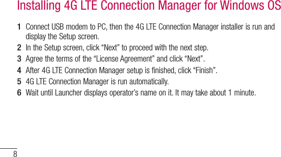 81  Connect USB modem to PC, then the 4G LTE Connection Manager installer is run and display the Setup screen.2  In the Setup screen, click “Next” to proceed with the next step.3  Agree the terms of the “License Agreement” and click “Next”.4  After 4G LTE Connection Manager setup is finished, click “Finish”.5  4G LTE Connection Manager is run automatically.6  Wait until Launcher displays operator’s name on it. It may take about 1 minute.Installing 4G LTE Connection Manager for Windows OS