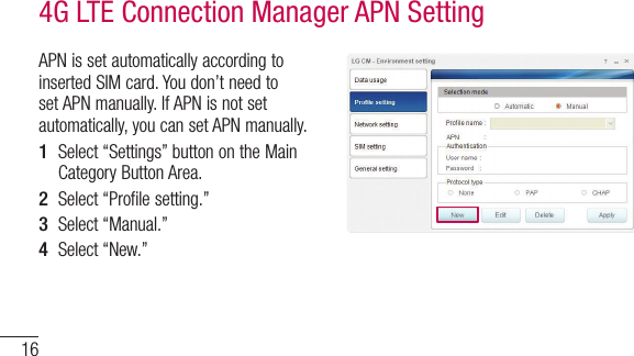 16APN is set automatically according to inserted SIM card. You don’t need to set APN manually. If APN is not set automatically, you can set APN manually.1  Select “Settings” button on the Main Category Button Area.2  Select “Profile setting.”3  Select “Manual.”4  Select “New.”4G LTE Connection Manager APN Setting