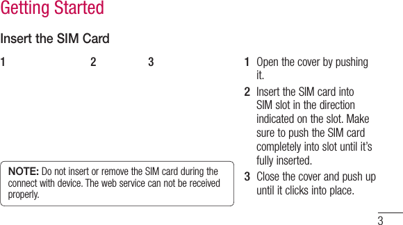3Insert the SIM CardNOTE: Do not insert or remove the SIM card during the connect with device. The web service can not be received properly.1  Open the cover by pushing it.2  Insert the SIM card into SIM slot in the direction indicated on the slot. Make sure to push the SIM card completely into slot until it’s fully inserted.3  Close the cover and push up until it clicks into place.1 2 3Getting Started