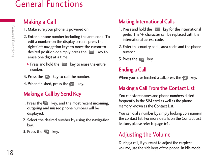General Functions18General FunctionsMaking a Call1. Make sure your phone is powered on.2. Enter a phone number including the area code. Toedit a number on the display screen, press theright/left navigation keys to move the cursor todesired position or simply press the  key toerase one digit at a time.]Press and hold the  key to erase the entirenumber.3. Press the key to call the number.4. When finished, press the key.Making a Call by Send Key1. Press the key, and the most recent incoming,outgoing and missed phone numbers will bedisplayed.2. Select the desired number by using the navigationkey.3. Press the  key.Making International Calls1. Press and hold the  key for the internationalprefix. The ‘+’ character can be replaced with theinternational access code.2. Enter the country code, area code, and the phonenumber.3. Press the  key.Ending a CallWhen you have finished a call, press the key.Making a Call From the Contact ListYou can store names and phone numbers dialedfrequently in the SIM card as well as the phonememory known as the Contact List.You can dial a number by simply looking up a name inthe contact list. For more details on the Contact Listfeature, please refer to page 64.Adjusting the VolumeDuring a call, if you want to adjust the earpiecevolume, use the side keys of the phone. In idle mode