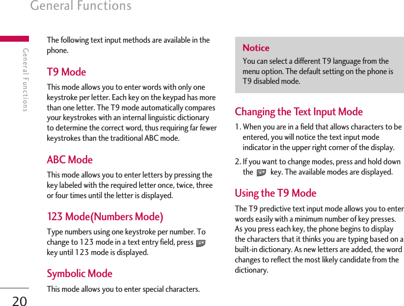20General FunctionsGeneral FunctionsThe following text input methods are available in thephone.T9 ModeThis mode allows you to enter words with only onekeystroke per letter. Each key on the keypad has morethan one letter. The T9 mode automatically comparesyour keystrokes with an internal linguistic dictionaryto determine the correct word, thus requiring far fewerkeystrokes than the traditional ABC mode.ABC ModeThis mode allows you to enter letters by pressing thekey labeled with the required letter once, twice, threeor four times until the letter is displayed.123 Mode(Numbers Mode)Type numbers using one keystroke per number. Tochange to 123 mode in a text entry field, presskey until 123 mode is displayed.Symbolic ModeThis mode allows you to enter special characters.Changing the Text Input Mode1. When you are in a field that allows characters to beentered, you will notice the text input modeindicator in the upper right corner of the display.2. If you want to change modes, press and hold downthe key. The available modes are displayed.Using the T9 ModeThe T9 predictive text input mode allows you to enterwords easily with a minimum number of key presses.As you press each key, the phone begins to displaythe characters that it thinks you are typing based on abuilt-in dictionary. As new letters are added, the wordchanges to reflect the most likely candidate from thedictionary.NoticeYou can select a different T9 language from themenu option. The default setting on the phone isT9 disabled mode.