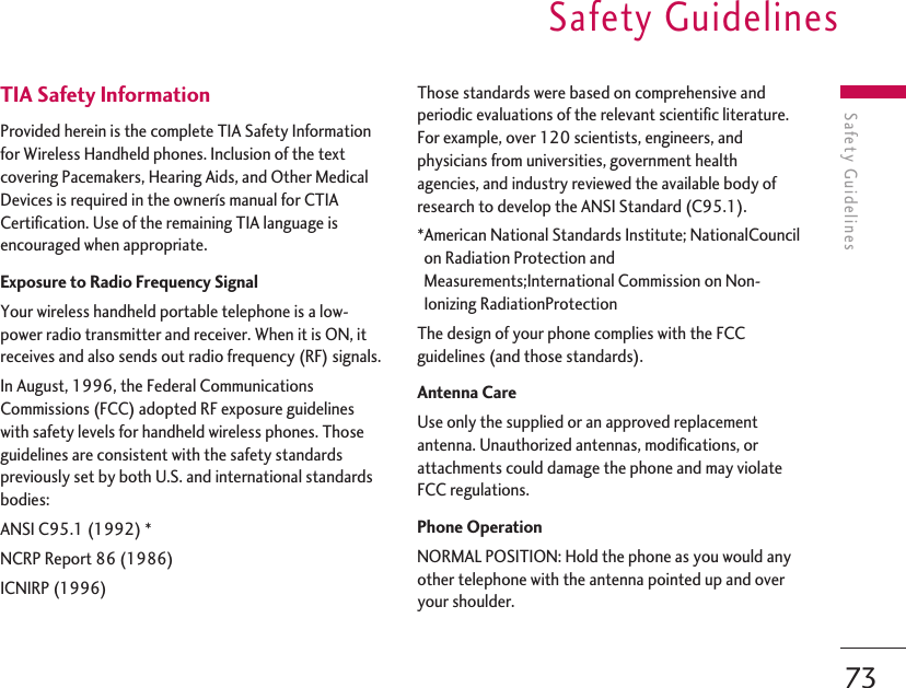 Safety Guidelines73Safety GuidelinesTIA Safety InformationProvided herein is the complete TIA Safety Informationfor Wireless Handheld phones. Inclusion of the textcovering Pacemakers, Hearing Aids, and Other MedicalDevices is required in the ownerís manual for CTIACertification. Use of the remaining TIA language isencouraged when appropriate.Exposure to Radio Frequency SignalYour wireless handheld portable telephone is a low-power radio transmitter and receiver. When it is ON, itreceives and also sends out radio frequency (RF) signals.In August, 1996, the Federal CommunicationsCommissions (FCC) adopted RF exposure guidelineswith safety levels for handheld wireless phones. Thoseguidelines are consistent with the safety standardspreviously set by both U.S. and international standardsbodies:ANSI C95.1 (1992) *NCRP Report 86 (1986)ICNIRP (1996)Those standards were based on comprehensive andperiodic evaluations of the relevant scientific literature.For example, over 120 scientists, engineers, andphysicians from universities, government healthagencies, and industry reviewed the available body ofresearch to develop the ANSI Standard (C95.1).*American National Standards Institute; NationalCouncilon Radiation Protection andMeasurements;International Commission on Non-Ionizing RadiationProtectionThe design of your phone complies with the FCCguidelines (and those standards).Antenna CareUse only the supplied or an approved replacementantenna. Unauthorized antennas, modifications, orattachments could damage the phone and may violateFCC regulations.Phone OperationNORMAL POSITION: Hold the phone as you would anyother telephone with the antenna pointed up and overyour shoulder.