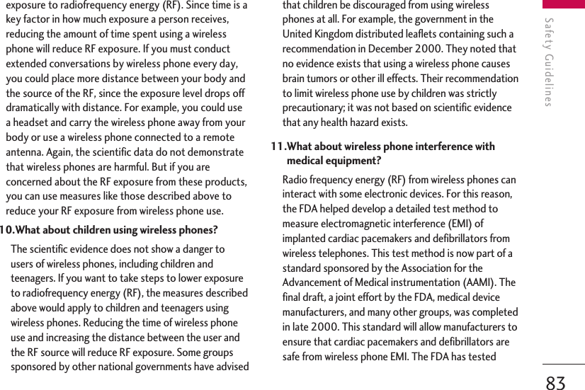 83Safety Guidelinesexposure to radiofrequency energy (RF). Since time is akey factor in how much exposure a person receives,reducing the amount of time spent using a wirelessphone will reduce RF exposure. If you must conductextended conversations by wireless phone every day,you could place more distance between your body andthe source of the RF, since the exposure level drops offdramatically with distance. For example, you could usea headset and carry the wireless phone away from yourbody or use a wireless phone connected to a remoteantenna. Again, the scientific data do not demonstratethat wireless phones are harmful. But if you areconcerned about the RF exposure from these products,you can use measures like those described above toreduce your RF exposure from wireless phone use.10.What about children using wireless phones?The scientific evidence does not show a danger tousers of wireless phones, including children andteenagers. If you want to take steps to lower exposureto radiofrequency energy (RF), the measures describedabove would apply to children and teenagers usingwireless phones. Reducing the time of wireless phoneuse and increasing the distance between the user andthe RF source will reduce RF exposure. Some groupssponsored by other national governments have advisedthat children be discouraged from using wirelessphones at all. For example, the government in theUnited Kingdom distributed leaflets containing such arecommendation in December 2000. They noted thatno evidence exists that using a wireless phone causesbrain tumors or other ill effects. Their recommendationto limit wireless phone use by children was strictlyprecautionary; it was not based on scientific evidencethat any health hazard exists.11.What about wireless phone interference withmedical equipment?Radio frequency energy (RF) from wireless phones caninteract with some electronic devices. For this reason,the FDA helped develop a detailed test method tomeasure electromagnetic interference (EMI) ofimplanted cardiac pacemakers and defibrillators fromwireless telephones. This test method is now part of astandard sponsored by the Association for theAdvancement of Medical instrumentation (AAMI). Thefinal draft, a joint effort by the FDA, medical devicemanufacturers, and many other groups, was completedin late 2000. This standard will allow manufacturers toensure that cardiac pacemakers and defibrillators aresafe from wireless phone EMI. The FDA has tested