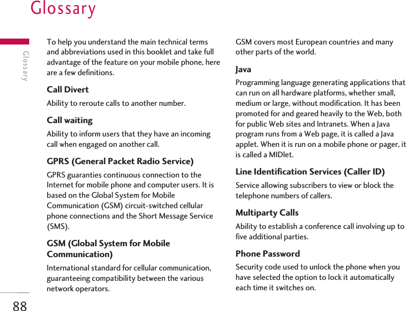 88GlossaryTo help you understand the main technical termsand abbreviations used in this booklet and take fulladvantage of the feature on your mobile phone, hereare a few definitions.Call DivertAbility to reroute calls to another number.Call waitingAbility to inform users that they have an incomingcall when engaged on another call.GPRS (General Packet Radio Service)GPRS guaranties continuous connection to theInternet for mobile phone and computer users. It isbased on the Global System for MobileCommunication (GSM) circuit-switched cellularphone connections and the Short Message Service(SMS).GSM (Global System for MobileCommunication)International standard for cellular communication,guaranteeing compatibility between the variousnetwork operators. GSM covers most European countries and manyother parts of the world.JavaProgramming language generating applications thatcan run on all hardware platforms, whether small,medium or large, without modification. It has beenpromoted for and geared heavily to the Web, bothfor public Web sites and Intranets. When a Javaprogram runs from a Web page, it is called a Javaapplet. When it is run on a mobile phone or pager, itis called a MIDlet.Line Identification Services (Caller ID)Service allowing subscribers to view or block thetelephone numbers of callers.Multiparty CallsAbility to establish a conference call involving up tofive additional parties.Phone PasswordSecurity code used to unlock the phone when youhave selected the option to lock it automaticallyeach time it switches on.Glossary