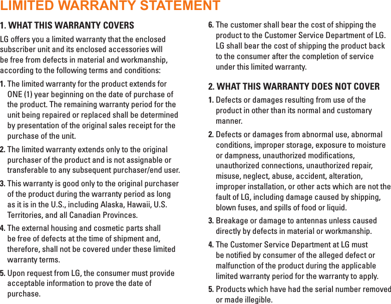 1. WHAT THIS WARRANTY COVERSLG offers you a limited warranty that the enclosed subscriber unit and its enclosed accessories will be free from defects in material and workmanship, according to the following terms and conditions:1.  The limited warranty for the product extends for ONE (1) year beginning on the date of purchase of the product. The remaining warranty period for the unit being repaired or replaced shall be determined by presentation of the original sales receipt for the purchase of the unit.2.  The limited warranty extends only to the original purchaser of the product and is not assignable or transferable to any subsequent purchaser/end user.3.  This warranty is good only to the original purchaser of the product during the warranty period as long as it is in the U.S., including Alaska, Hawaii, U.S. Territories, and all Canadian Provinces.4.  The external housing and cosmetic parts shall be free of defects at the time of shipment and, therefore, shall not be covered under these limited warranty terms.5.  Upon request from LG, the consumer must provide acceptable information to prove the date of purchase.6.  The customer shall bear the cost of shipping the product to the Customer Service Department of LG. LG shall bear the cost of shipping the product back to the consumer after the completion of service under this limited warranty.2. WHAT THIS WARRANTY DOES NOT COVER1.  Defects or damages resulting from use of the product in other than its normal and customary manner.2.  Defects or damages from abnormal use, abnormal conditions, improper storage, exposure to moisture or dampness, unauthorized modifications, unauthorized connections, unauthorized repair, misuse, neglect, abuse, accident, alteration, improper installation, or other acts which are not the fault of LG, including damage caused by shipping, blown fuses, and spills of food or liquid.3.  Breakage or damage to antennas unless caused directly by defects in material or workmanship.4.  The Customer Service Department at LG must be notified by consumer of the alleged defect or malfunction of the product during the applicable limited warranty period for the warranty to apply.5.  Products which have had the serial number removed or made illegible.LIMITED WARRANTY STATEMENT